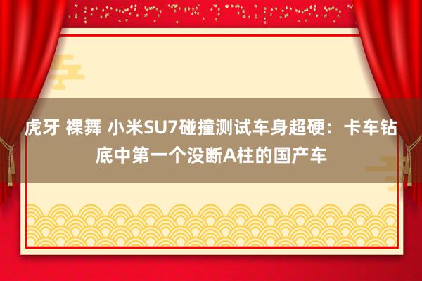 虎牙 裸舞 小米SU7碰撞测试车身超硬：卡车钻底中第一个没断A柱的国产车