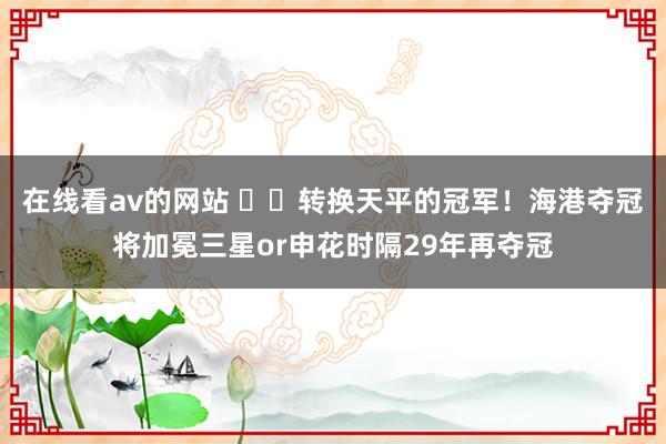 在线看av的网站 ⚖️转换天平的冠军！海港夺冠将加冕三星or申花时隔29年再夺冠