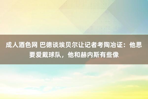 成人酒色网 巴德谈埃贝尔让记者考陶冶证：他思要爱戴球队，他和赫内斯有些像