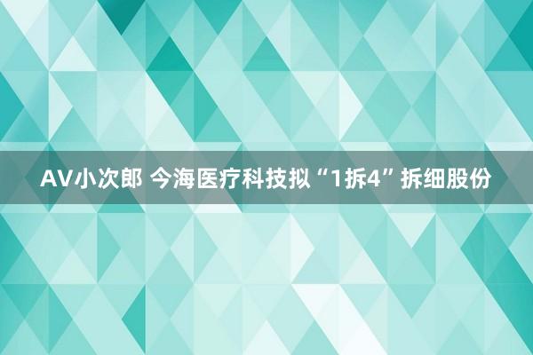 AV小次郎 今海医疗科技拟“1拆4”拆细股份