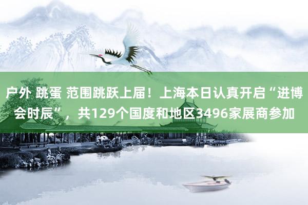 户外 跳蛋 范围跳跃上届！上海本日认真开启“进博会时辰”，共129个国度和地区3496家展商参加