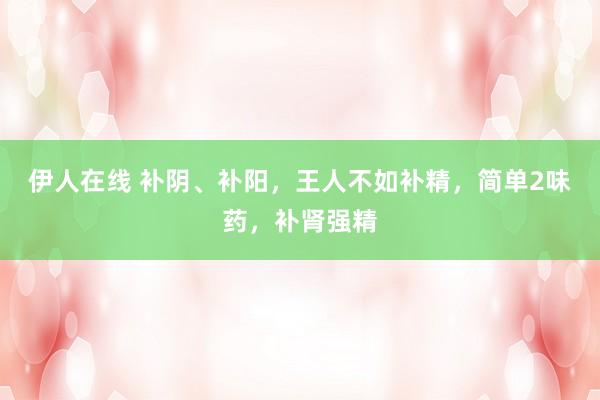 伊人在线 补阴、补阳，王人不如补精，简单2味药，补肾强精