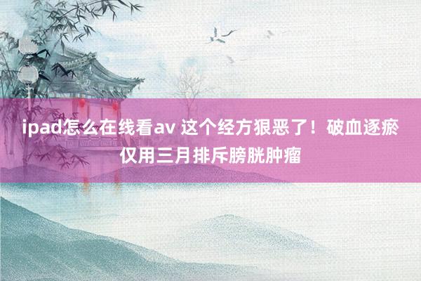 ipad怎么在线看av 这个经方狠恶了！破血逐瘀仅用三月排斥膀胱肿瘤