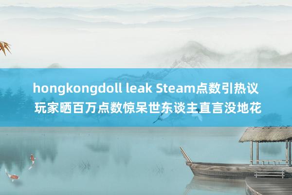 hongkongdoll leak Steam点数引热议 玩家晒百万点数惊呆世东谈主直言没地花