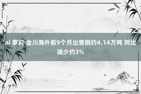 ai 萝莉 金川海外前9个月出售铜约4.14万吨 同比减少约3%