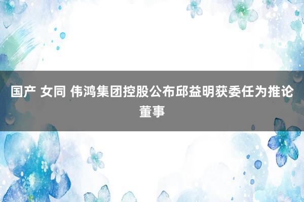 国产 女同 伟鸿集团控股公布邱益明获委任为推论董事