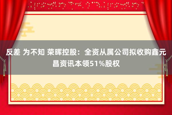 反差 为不知 荣晖控股：全资从属公司拟收购鑫元昌资讯本领51%股权