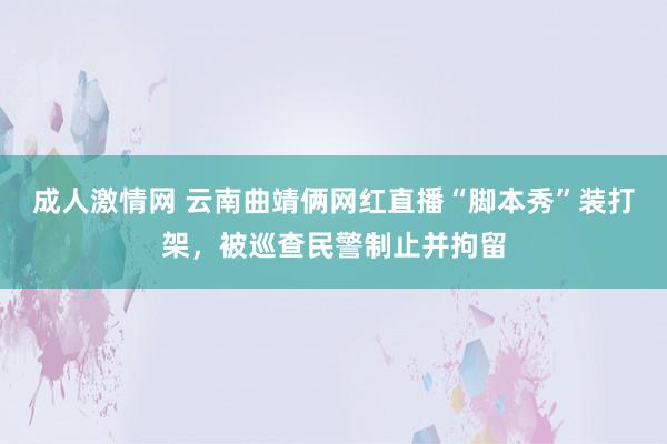 成人激情网 云南曲靖俩网红直播“脚本秀”装打架，被巡查民警制止并拘留