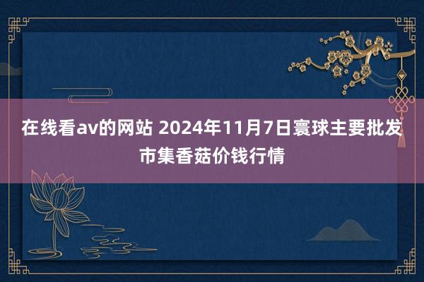 在线看av的网站 2024年11月7日寰球主要批发市集香菇价钱行情