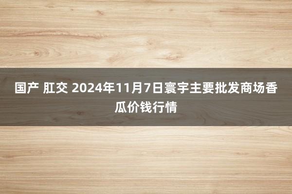 国产 肛交 2024年11月7日寰宇主要批发商场香瓜价钱行情