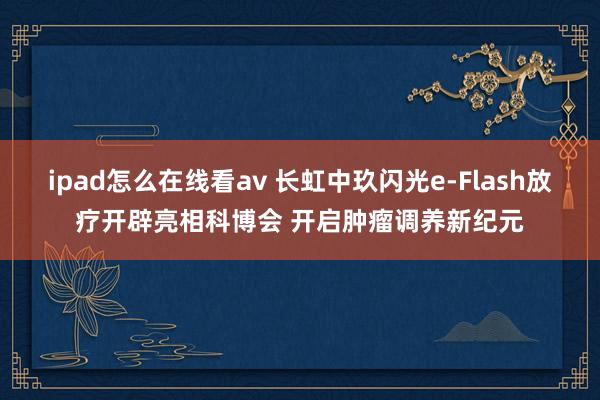 ipad怎么在线看av 长虹中玖闪光e-Flash放疗开辟亮相科博会 开启肿瘤调养新纪元