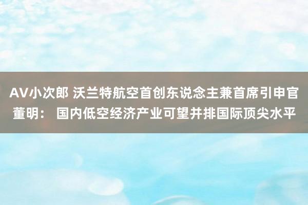 AV小次郎 沃兰特航空首创东说念主兼首席引申官董明： 国内低空经济产业可望并排国际顶尖水平