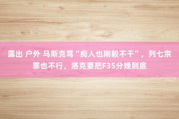 露出 户外 马斯克骂“痴人也刚毅不干”，列七宗罪也不行，洛克要把F35分娩到底