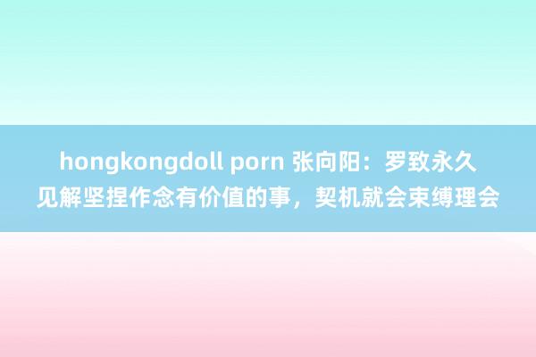 hongkongdoll porn 张向阳：罗致永久见解坚捏作念有价值的事，契机就会束缚理会