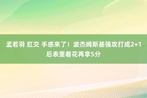 孟若羽 肛交 手感来了！波杰姆斯基强攻打成2+1后表里着花再拿5分