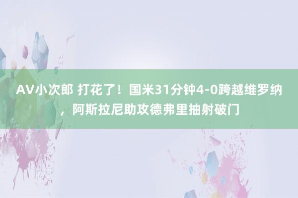 AV小次郎 打花了！国米31分钟4-0跨越维罗纳，阿斯拉尼助攻德弗里抽射破门