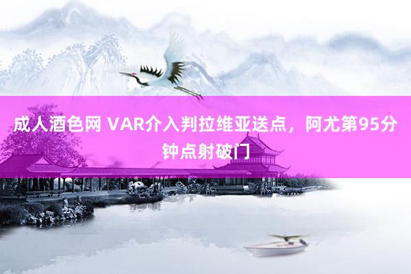 成人酒色网 VAR介入判拉维亚送点，阿尤第95分钟点射破门