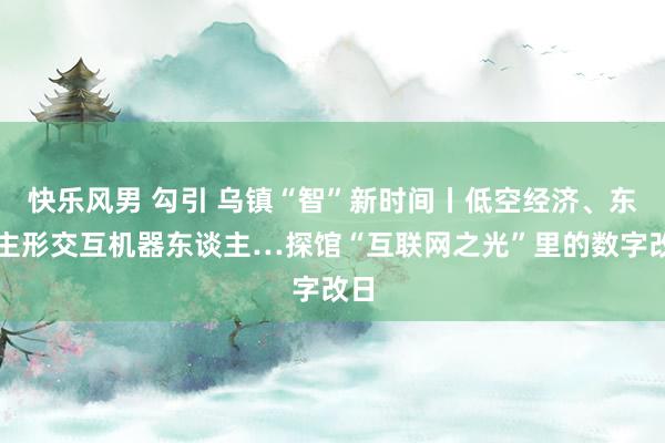 快乐风男 勾引 乌镇“智”新时间丨低空经济、东谈主形交互机器东谈主…探馆“互联网之光”里的数字改日