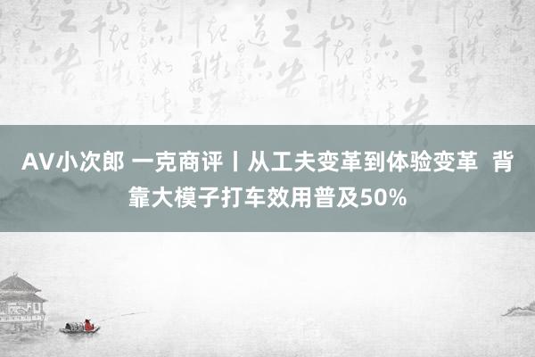 AV小次郎 一克商评丨从工夫变革到体验变革  背靠大模子打车效用普及50%