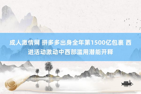 成人激情网 拼多多出身全年第1500亿包裹 西进活动激动中西部滥用潜能开释