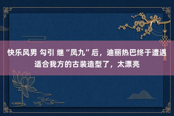 快乐风男 勾引 继“凤九”后，迪丽热巴终于遭遇适合我方的古装造型了，太漂亮