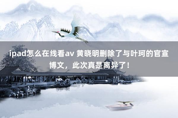 ipad怎么在线看av 黄晓明删除了与叶珂的官宣博文，此次真是离异了！