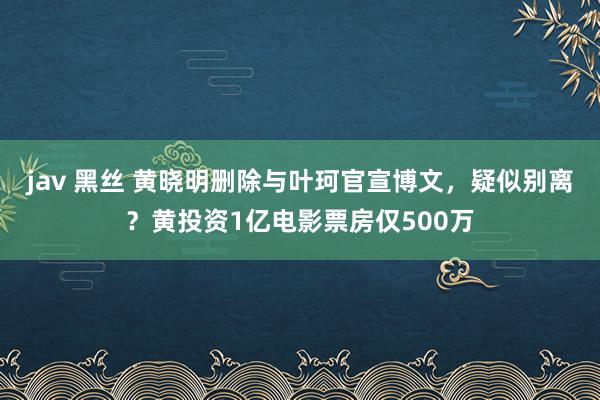 jav 黑丝 黄晓明删除与叶珂官宣博文，疑似别离？黄投资1亿电影票房仅500万