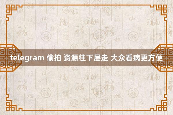 telegram 偷拍 资源往下层走 大众看病更方便