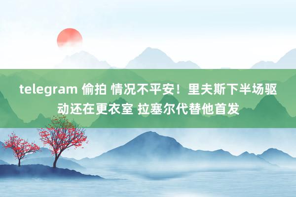 telegram 偷拍 情况不平安！里夫斯下半场驱动还在更衣室 拉塞尔代替他首发