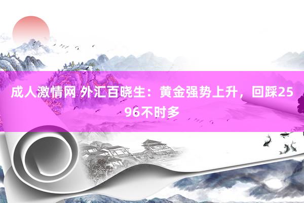 成人激情网 外汇百晓生：黄金强势上升，回踩2596不时多