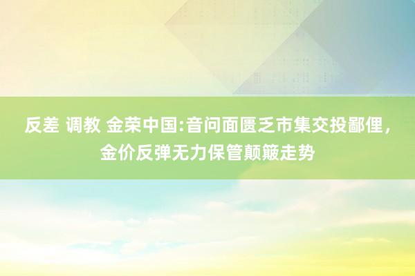 反差 调教 金荣中国:音问面匮乏市集交投鄙俚，金价反弹无力保管颠簸走势