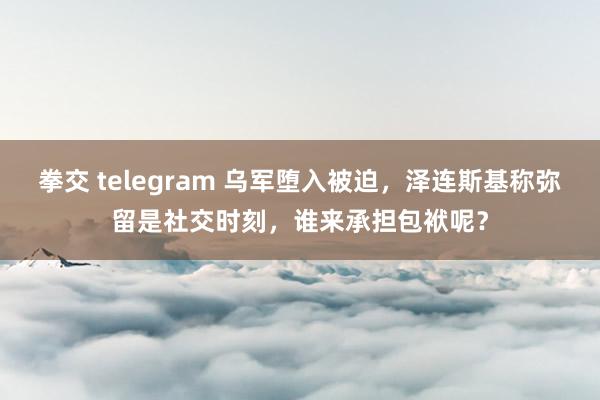 拳交 telegram 乌军堕入被迫，泽连斯基称弥留是社交时刻，谁来承担包袱呢？