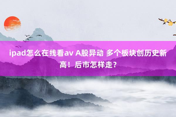 ipad怎么在线看av A股异动 多个板块创历史新高！后市怎样走？