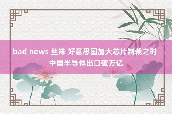 bad news 丝袜 好意思国加大芯片制裁之时 中国半导体出口破万亿