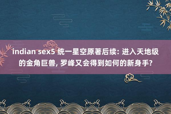 indian sex5 统一星空原著后续: 进入天地级的金角巨兽， 罗峰又会得到如何的新身手?