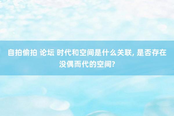 自拍偷拍 论坛 时代和空间是什么关联， 是否存在没偶而代的空间?