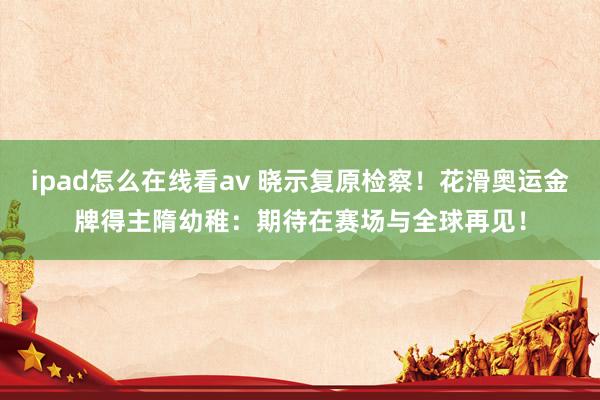 ipad怎么在线看av 晓示复原检察！花滑奥运金牌得主隋幼稚：期待在赛场与全球再见！