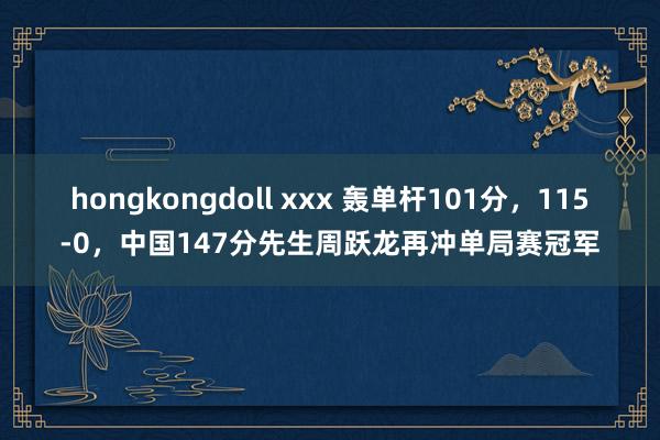 hongkongdoll xxx 轰单杆101分，115-0，中国147分先生周跃龙再冲单局赛冠军