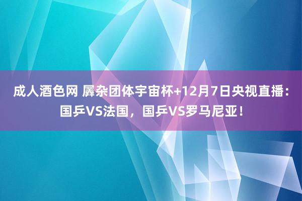 成人酒色网 羼杂团体宇宙杯+12月7日央视直播：国乒VS法国，国乒VS罗马尼亚！