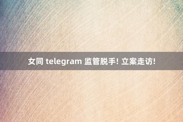 女同 telegram 监管脱手! 立案走访!