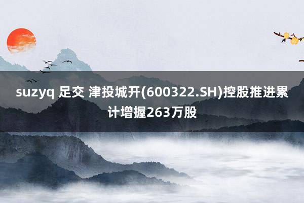 suzyq 足交 津投城开(600322.SH)控股推进累计增握263万股