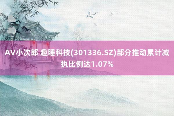 AV小次郎 趣睡科技(301336.SZ)部分推动累计减执比例达1.07%