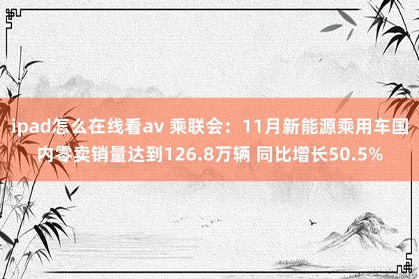 ipad怎么在线看av 乘联会：11月新能源乘用车国内零卖销量达到126.8万辆 同比增长50.5%