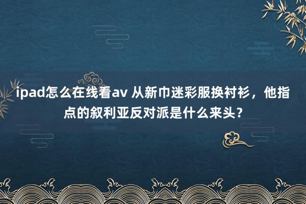 ipad怎么在线看av 从新巾迷彩服换衬衫，他指点的叙利亚反对派是什么来头？