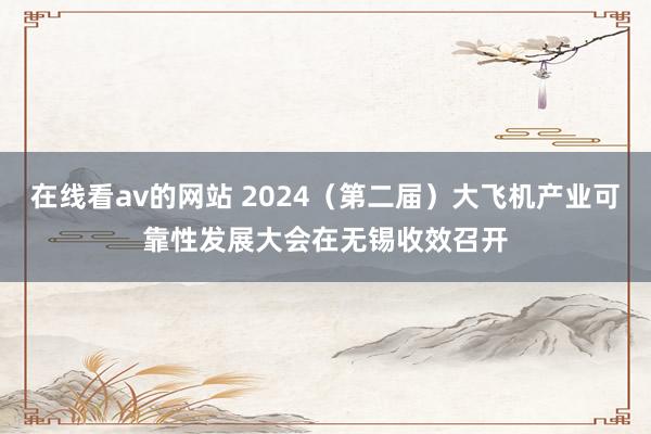 在线看av的网站 2024（第二届）大飞机产业可靠性发展大会在无锡收效召开