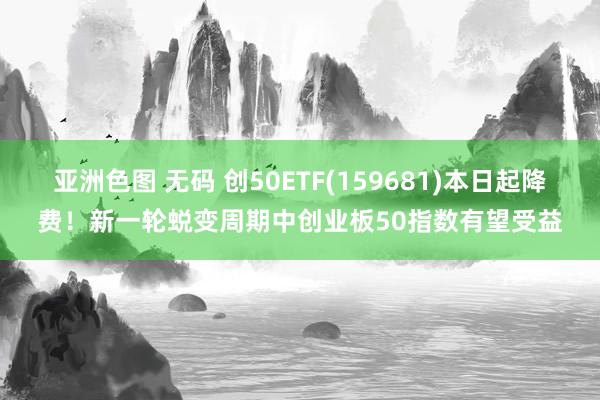 亚洲色图 无码 创50ETF(159681)本日起降费！新一轮蜕变周期中创业板50指数有望受益