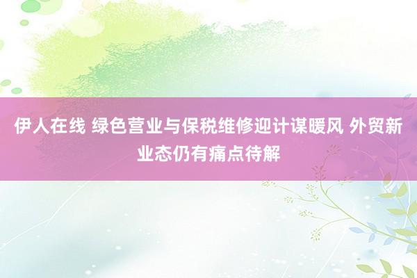 伊人在线 绿色营业与保税维修迎计谋暖风 外贸新业态仍有痛点待解