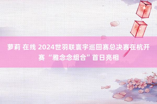 萝莉 在线 2024世羽联寰宇巡回赛总决赛在杭开赛 “雅念念组合”首日亮相