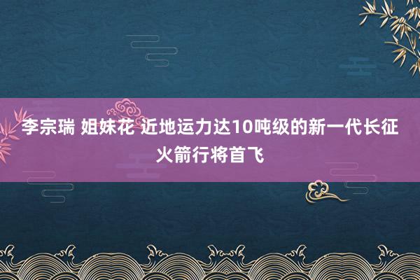 李宗瑞 姐妹花 近地运力达10吨级的新一代长征火箭行将首飞