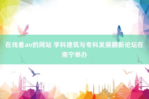 在线看av的网站 学科建筑与专科发展翻新论坛在南宁举办